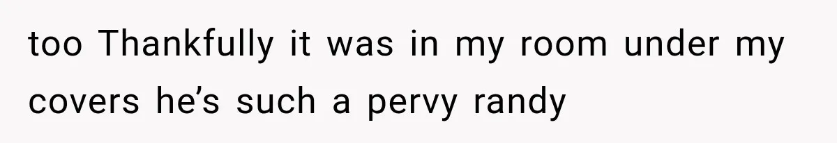 too Thankfully it was in my room under my covers he’s such a pervy randy