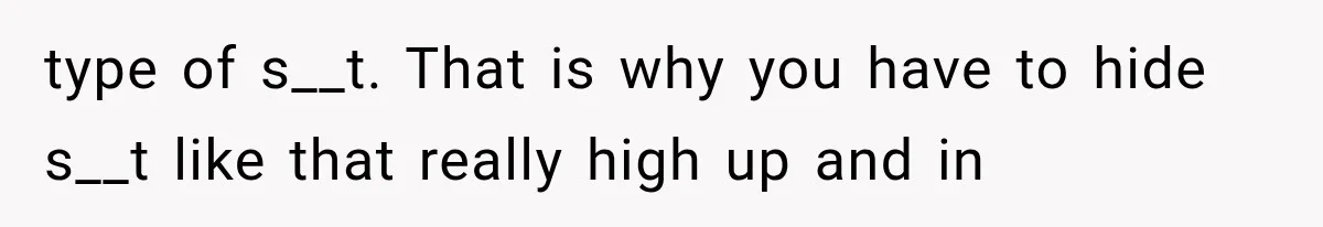 type of s__t. That is why you have to hide s__t like that really high up and in