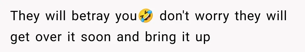 They will betray you🤣 don't worry they will get over it soon and bring it up