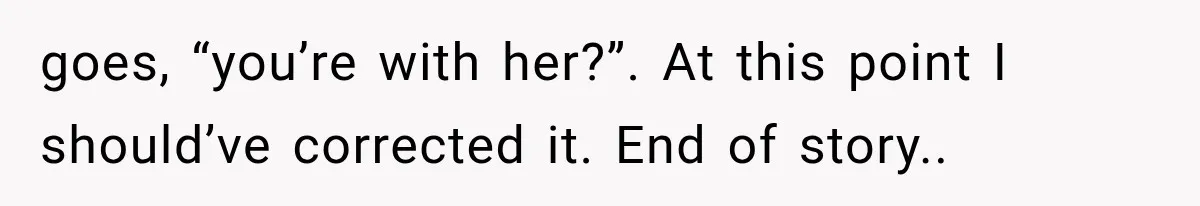Guy Tries to Help a Stranger at a Café, Accidentally Becomes Her Fake Boyfriend goes, “you’re with her?”. At this point I should’ve corrected it. End of story..
