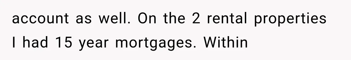 Wife Leaves Quiet Husband for Being “Unambitious,” Then Discovers He Built Her Family’s Empire account as well. On the 2 rental properties I had 15 year mortgages. Within