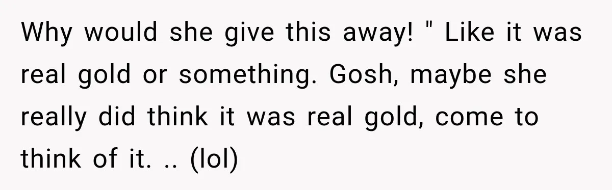 Why would she give this away! " Like it was real gold or something. Gosh, maybe she really did think it was real gold, come to think of it. .....