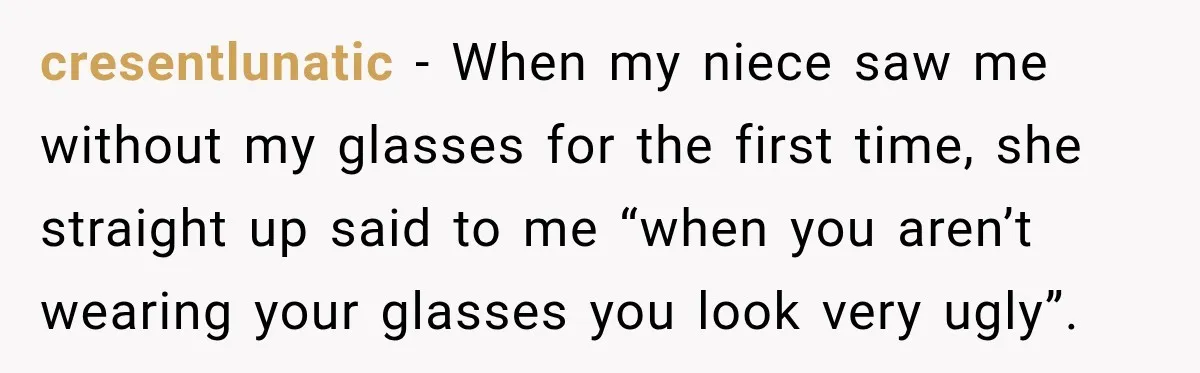 cresentlunatic − When my niece saw me without my glasses for the first time, she straight up said to me “when you aren’t wearing your glasses you look very ugly”.