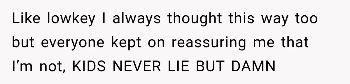 Like lowkey I always thought this way too but everyone kept on reassuring me that I’m not, KIDS NEVER LIE BUT DAMN