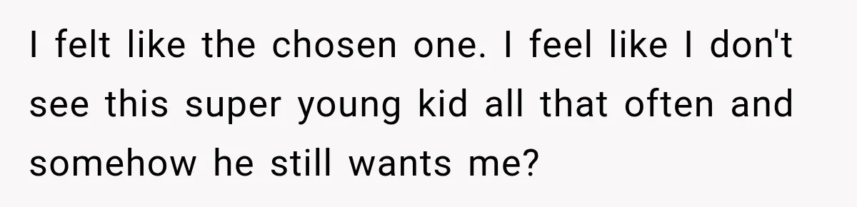 I felt like the chosen one. I feel like I don't see this super young kid all that often and somehow he still wants me?