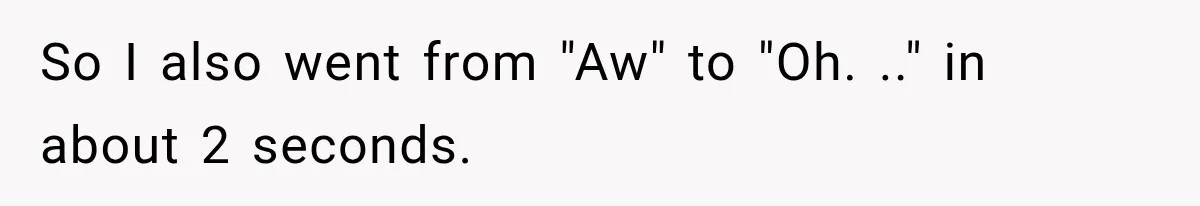 So I also went from "Aw" to "Oh. .." in about 2 seconds.