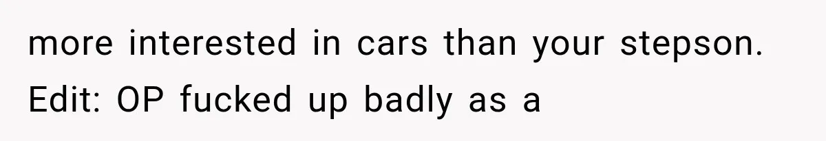 Father Gives His Classic Car to Stepson, Then Learns His Son Had Been Waiting for It His Entire Life more interested in cars than your stepson. Edit: OP fucked up badly as a