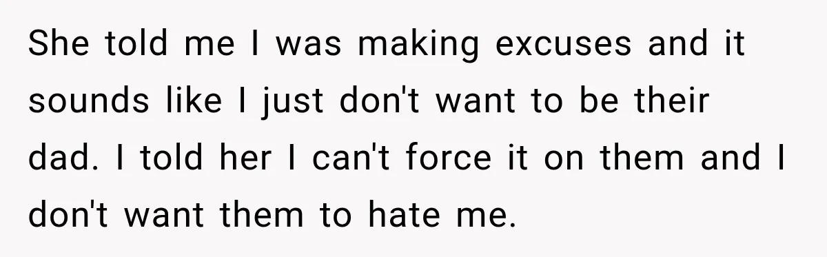 Stepdad Respects His Stepchildren’s Wishes, But His Wife Says That Means He Doesn’t Love Them She told me I was making excuses and it sounds like I just don't want to be their dad. I told her I can't force it on them and I...