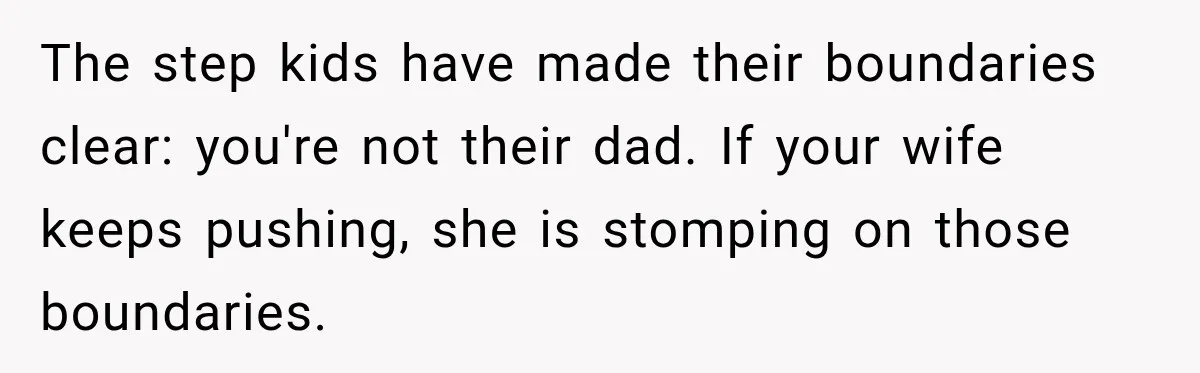 Stepdad Respects His Stepchildren’s Wishes, But His Wife Says That Means He Doesn’t Love Them The step kids have made their boundaries clear: you're not their dad. If your wife keeps pushing, she is stomping on those boundaries.