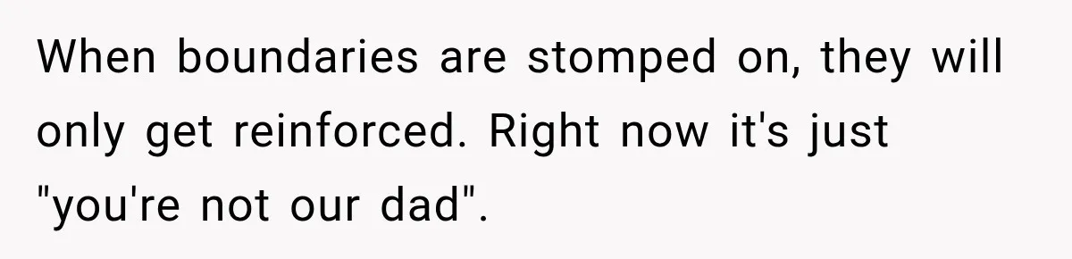 Stepdad Respects His Stepchildren’s Wishes, But His Wife Says That Means He Doesn’t Love Them When boundaries are stomped on, they will only get reinforced. Right now it's just "you're not our dad".