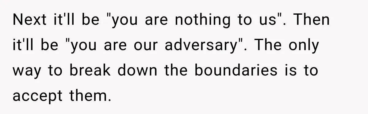 Stepdad Respects His Stepchildren’s Wishes, But His Wife Says That Means He Doesn’t Love Them Next it'll be "you are nothing to us". Then it'll be "you are our adversary". The only way to break down the boundaries is to accept them.