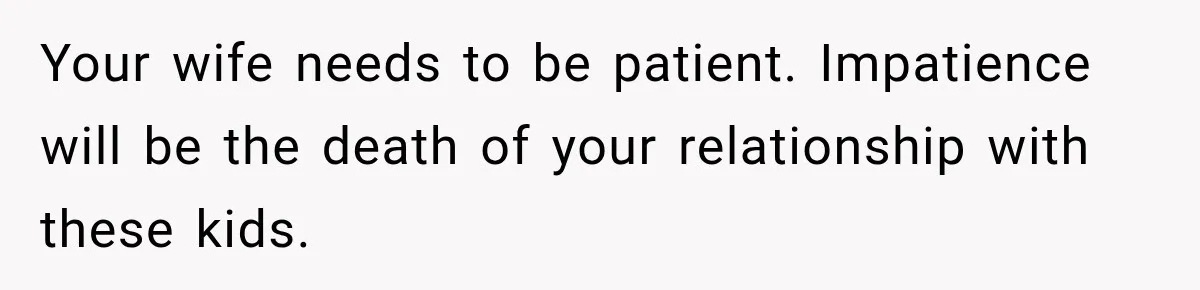 Stepdad Respects His Stepchildren’s Wishes, But His Wife Says That Means He Doesn’t Love Them Your wife needs to be patient. Impatience will be the death of your relationship with these kids.
