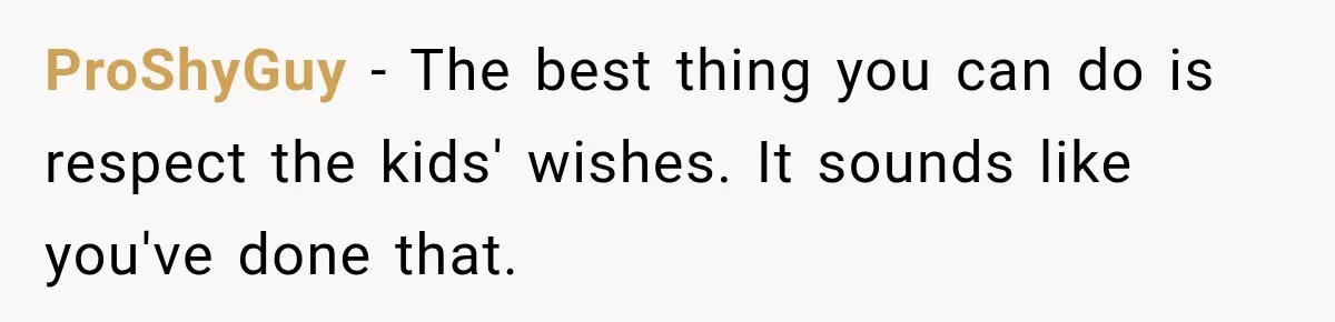 Stepdad Respects His Stepchildren’s Wishes, But His Wife Says That Means He Doesn’t Love Them ProShyGuy − The best thing you can do is respect the kids' wishes. It sounds like you've done that.