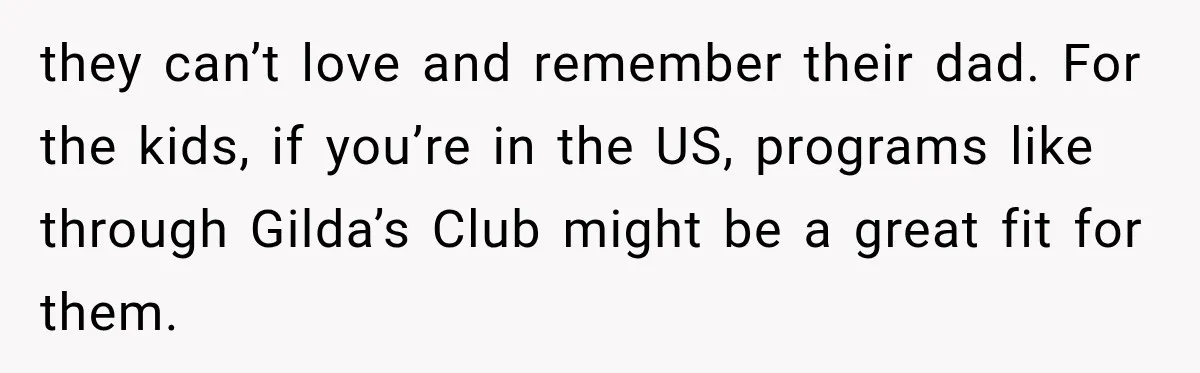 Stepdad Respects His Stepchildren’s Wishes, But His Wife Says That Means He Doesn’t Love Them they can’t love and remember their dad. For the kids, if you’re in the US, programs like through Gilda’s Club might be a great fit for them.