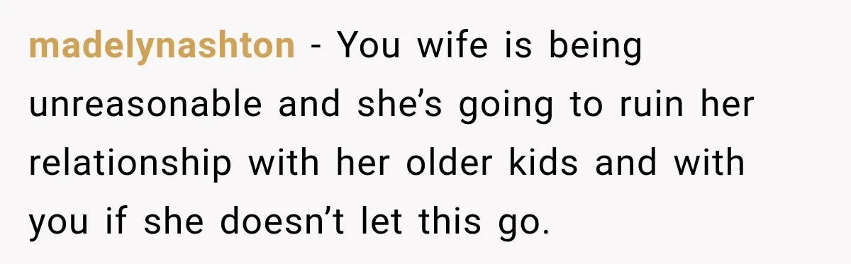 Stepdad Respects His Stepchildren’s Wishes, But His Wife Says That Means He Doesn’t Love Them madelynashton − You wife is being unreasonable and she’s going to ruin her relationship with her older kids and with you if she doesn’t let this go.