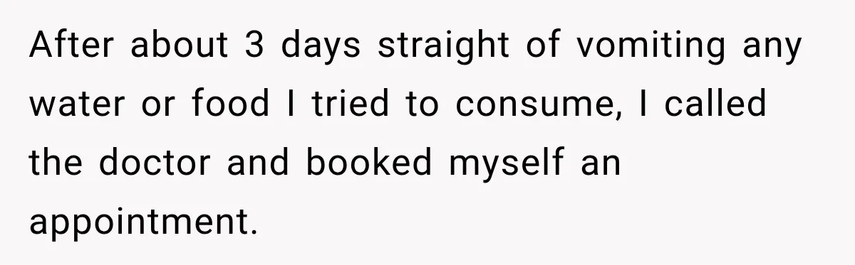 After about 3 days straight of vomiting any water or food I tried to consume, I called the doctor and booked myself an appointment.