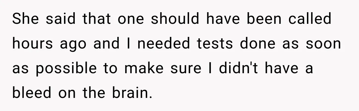 She said that one should have been called hours ago and I needed tests done as soon as possible to make sure I didn't have a bleed on the brain.