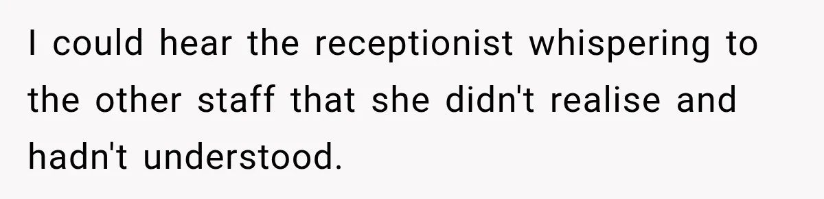 I could hear the receptionist whispering to the other staff that she didn't realise and hadn't understood.