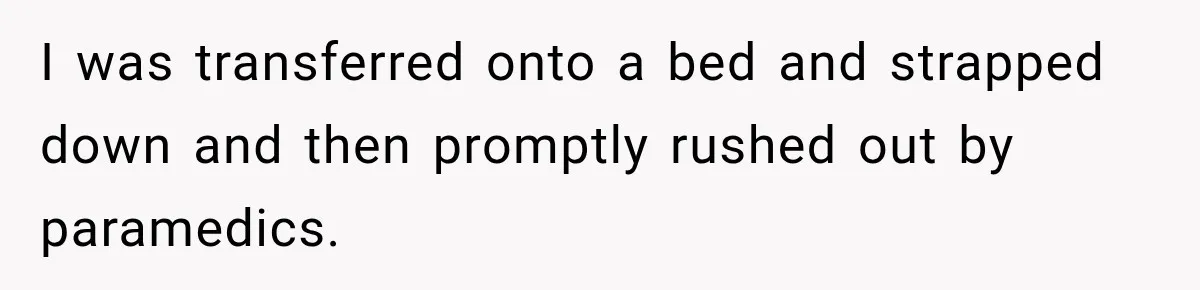 I was transferred onto a bed and strapped down and then promptly rushed out by paramedics.