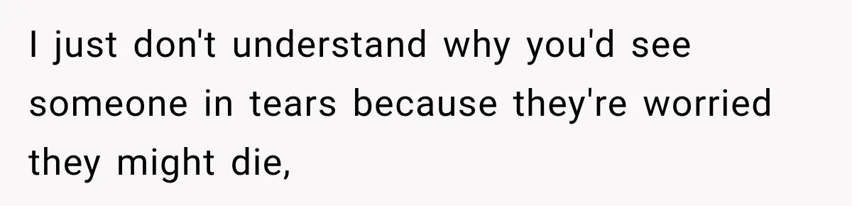 I just don't understand why you'd see someone in tears because they're worried they might die,