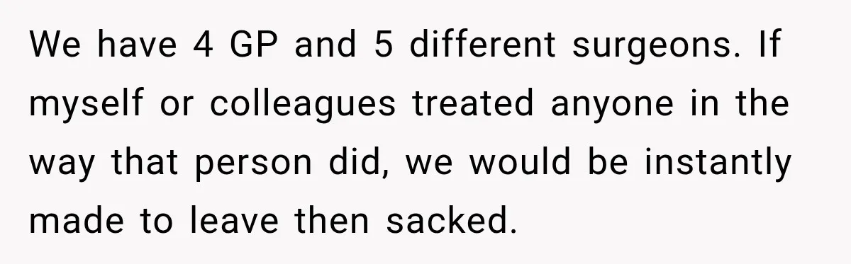 We have 4 GP and 5 different surgeons. If myself or colleagues treated anyone in the way that person did, we would be instantly made to leave then sacked.