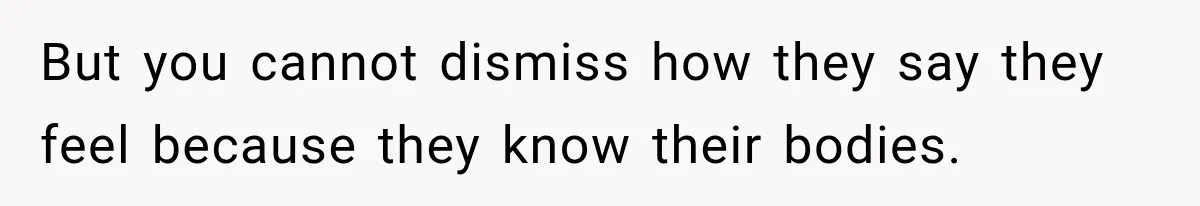 But you cannot dismiss how they say they feel because they know their bodies.