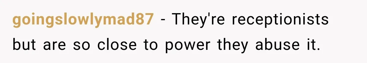 goingslowlymad87 − They're receptionists but are so close to power they abuse it.