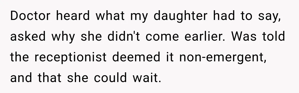 Doctor heard what my daughter had to say, asked why she didn't come earlier. Was told the receptionist deemed it non-emergent, and that she could wait.