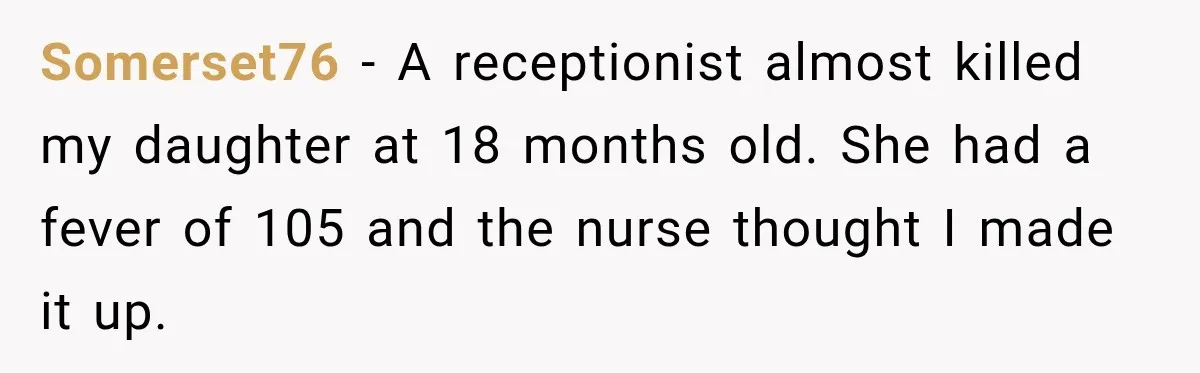 Somerset76 − A receptionist almost killed my daughter at 18 months old. She had a fever of 105 and the nurse thought I made it up.