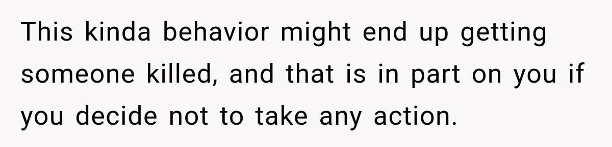 This kinda behavior might end up getting someone killed, and that is in part on you if you decide not to take any action.