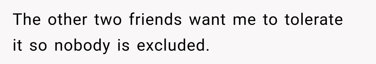 The other two friends want me to tolerate it so nobody is excluded.
