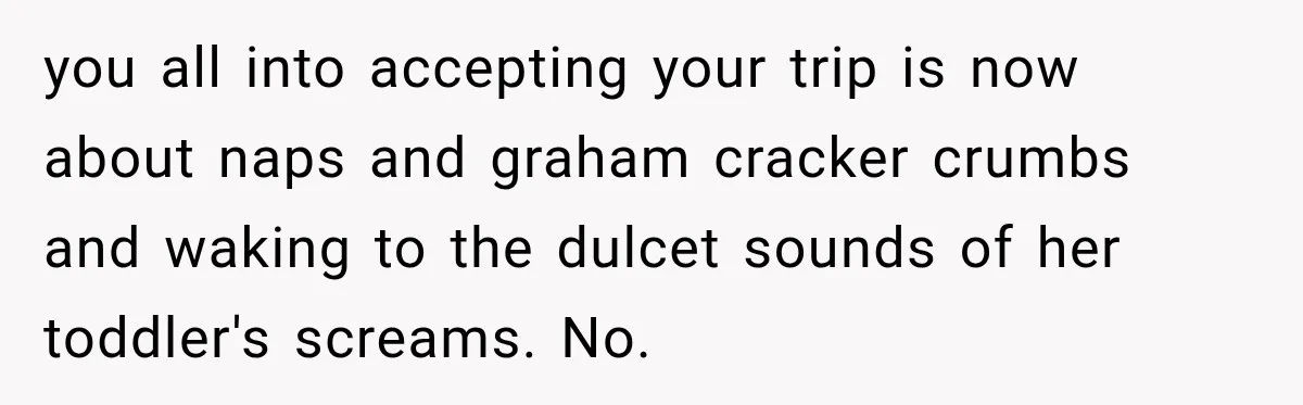 you all into accepting your trip is now about naps and graham cracker crumbs and waking to the dulcet sounds of her toddler's screams. No.