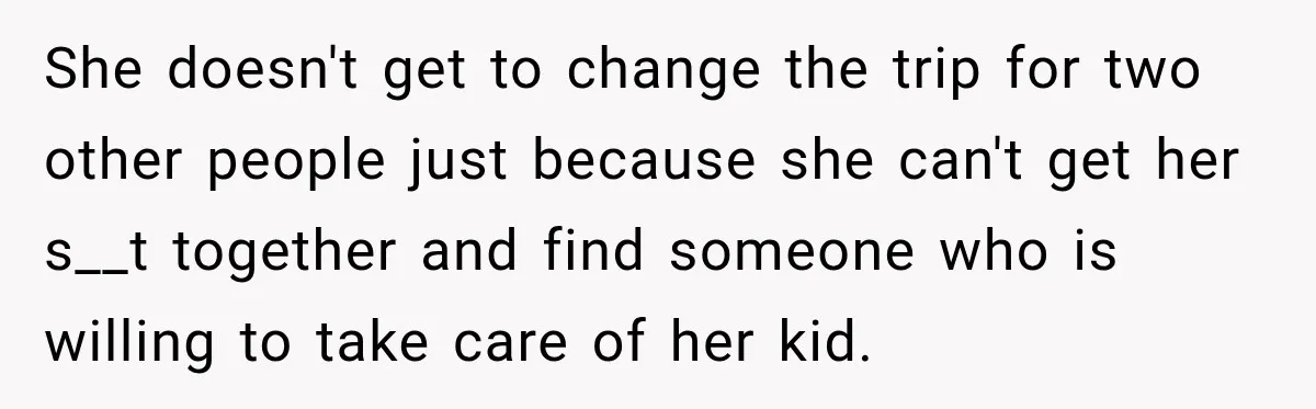 She doesn't get to change the trip for two other people just because she can't get her s__t together and find someone who is willing to take care of her...