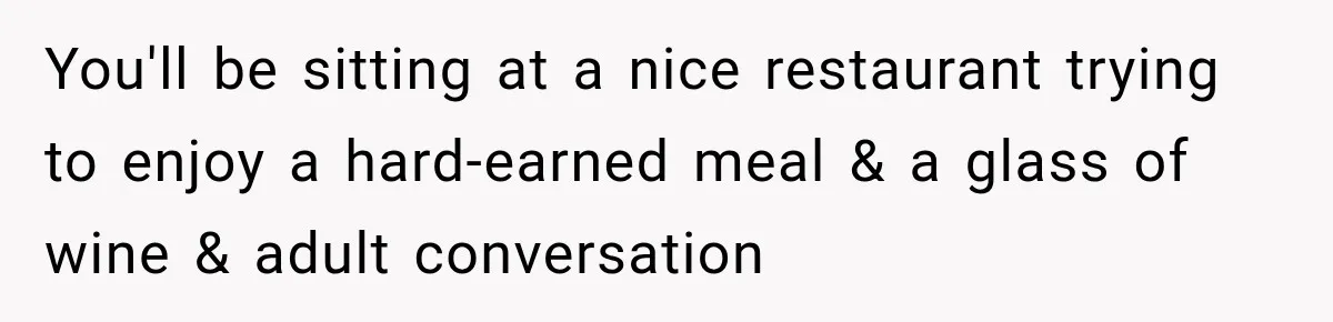 You'll be sitting at a nice restaurant trying to enjoy a hard-earned meal & a glass of wine & adult conversation