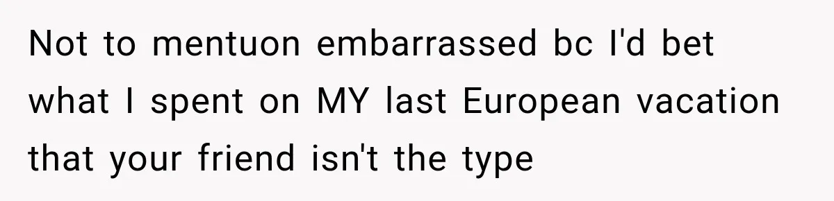 Not to mentuon embarrassed bc I'd bet what I spent on MY last European vacation that your friend isn't the type