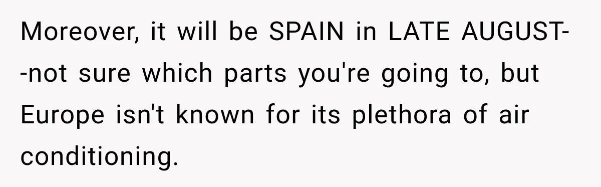 Moreover, it will be SPAIN in LATE AUGUST--not sure which parts you're going to, but Europe isn't known for its plethora of air conditioning.