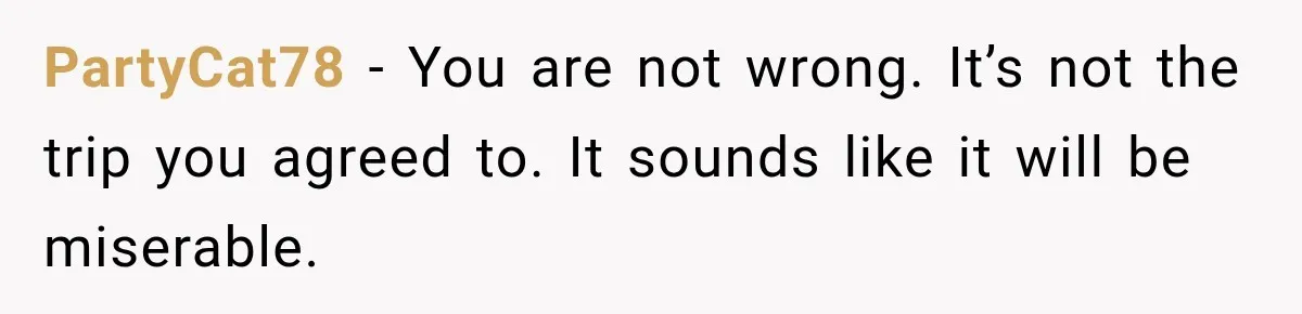 PartyCat78 − You are not wrong. It’s not the trip you agreed to. It sounds like it will be miserable.