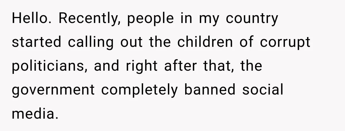 Hello. Recently, people in my country started calling out the children of corrupt politicians, and right after that, the government completely banned social media.
