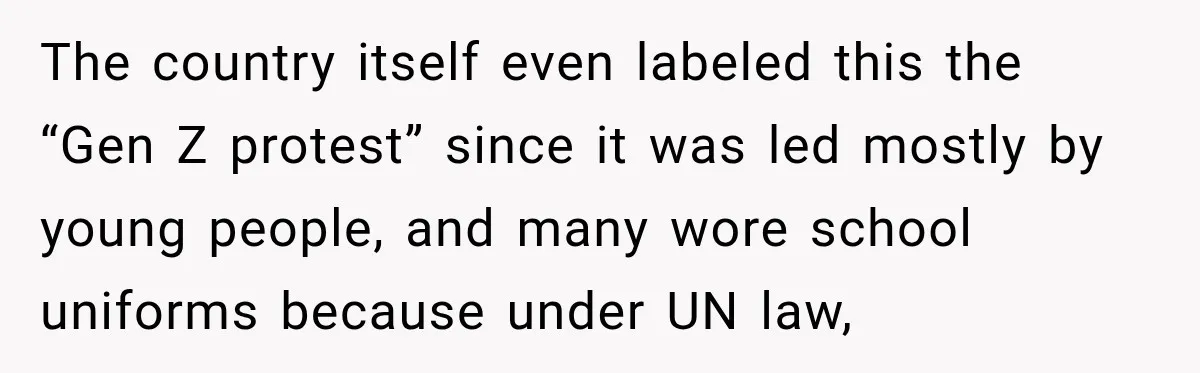 The country itself even labeled this the “Gen Z protest” since it was led mostly by young people, and many wore school uniforms because under UN law,
