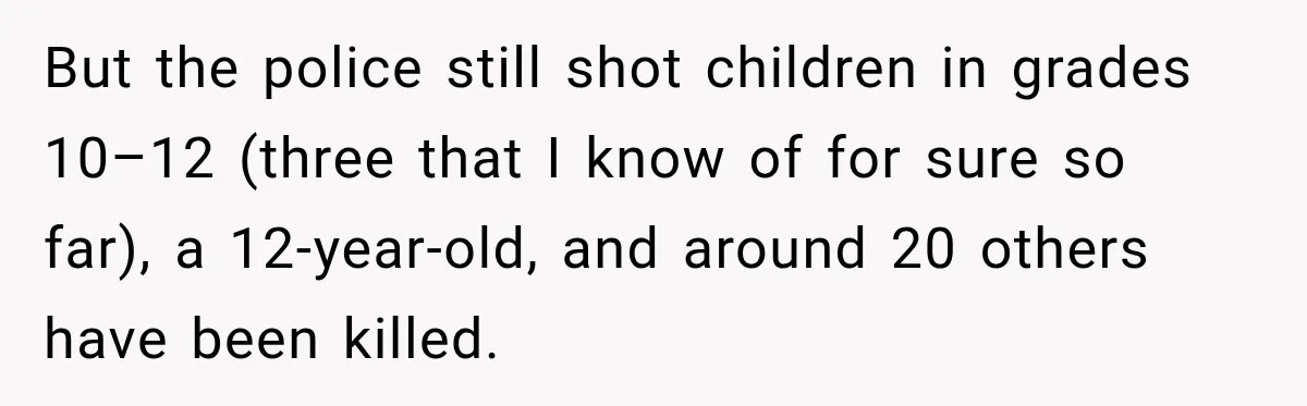 But the police still shot children in grades 10–12 (three that I know of for sure so far), a 12-year-old, and around 20 others have been killed.
