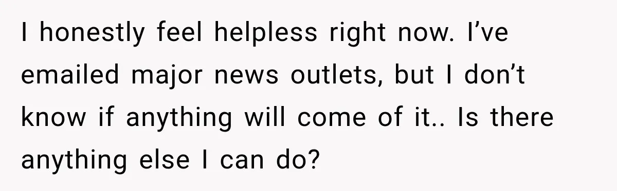 I honestly feel helpless right now. I’ve emailed major news outlets, but I don’t know if anything will come of it.. Is there anything else I can do?