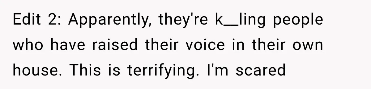 Edit 2: Apparently, they're k__ling people who have raised their voice in their own house. This is terrifying. I'm scared