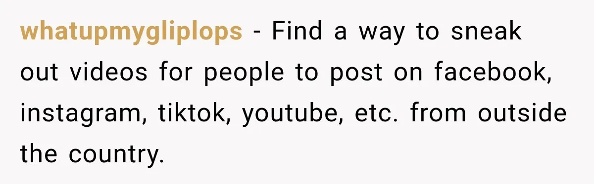 whatupmygliplops − Find a way to sneak out videos for people to post on facebook, instagram, tiktok, youtube, etc. from outside the country.