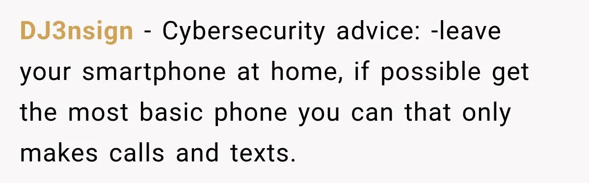 DJ3nsign − Cybersecurity advice: -leave your smartphone at home, if possible get the most basic phone you can that only makes calls and texts.