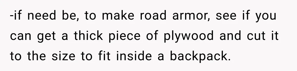-if need be, to make road armor, see if you can get a thick piece of plywood and cut it to the size to fit inside a backpack.