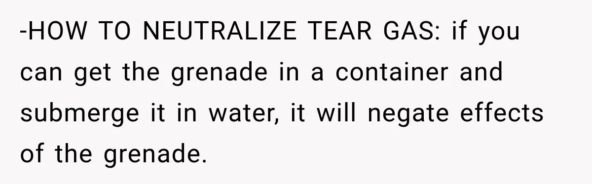 -HOW TO NEUTRALIZE TEAR GAS: if you can get the grenade in a container and submerge it in water, it will negate effects of the grenade.