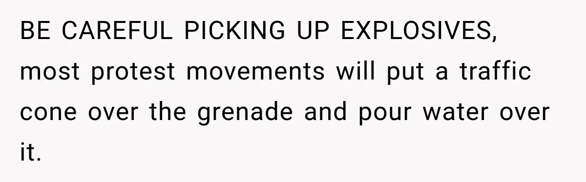 BE CAREFUL PICKING UP EXPLOSIVES, most protest movements will put a traffic cone over the grenade and pour water over it.