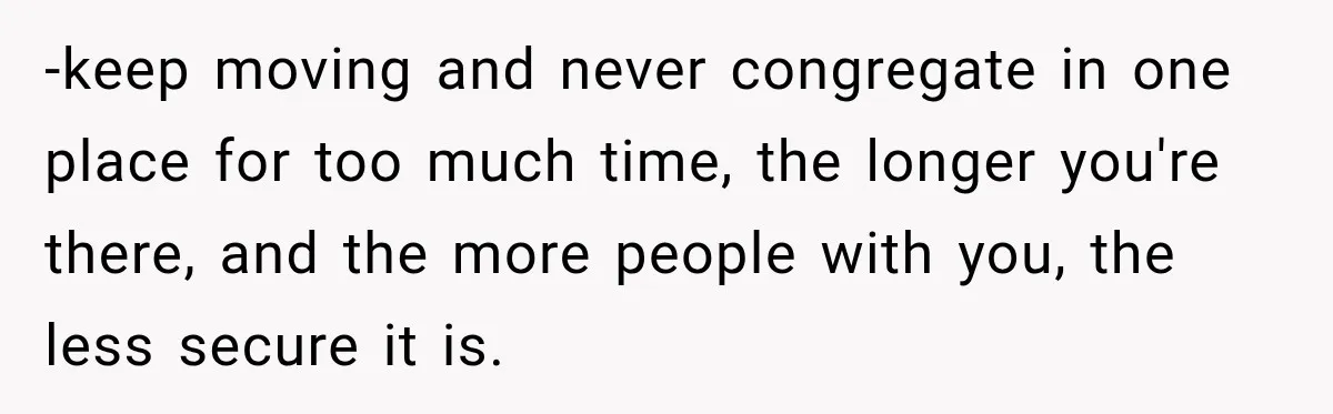 -keep moving and never congregate in one place for too much time, the longer you're there, and the more people with you, the less secure it is.