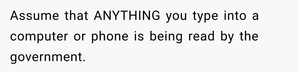 Assume that ANYTHING you type into a computer or phone is being read by the government.