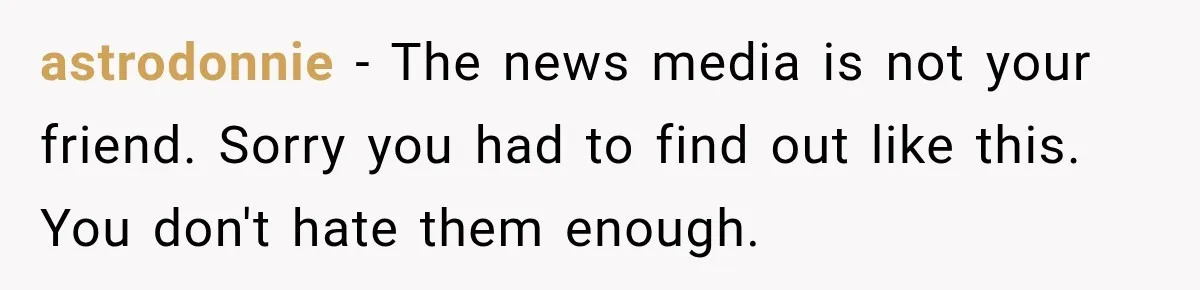 astrodonnie − The news media is not your friend. Sorry you had to find out like this. You don't hate them enough.